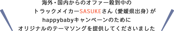 海外・国内からのオファー殺到中のトラックメイカーSASUKEさん（愛媛県出身）がhappybabyキャンペーンのためにオリジナルのテーマソングを提供してくださいました